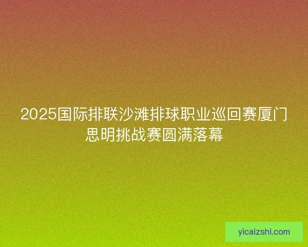 2025国际排联沙滩排球职业巡回赛厦门思明挑战赛圆满落幕