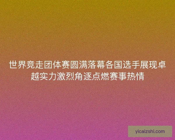 世界竞走团体赛圆满落幕各国选手展现卓越实力激烈角逐点燃赛事热情